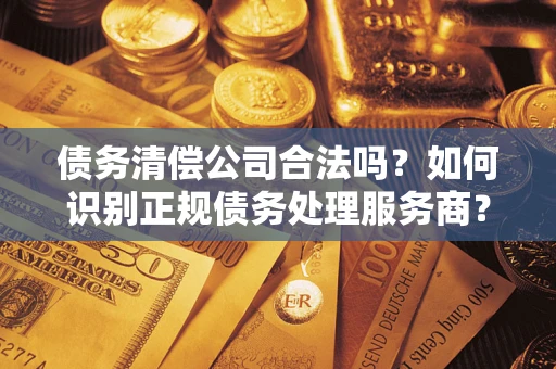 武汉债务清偿公司合法吗？如何识别正规债务处理服务商？