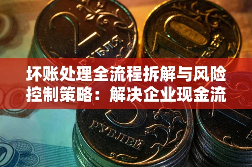 武汉坏账处理全流程拆解与风险控制策略：解决企业现金流顽疾的实战指南