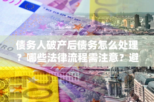 武汉债务人破产后债务怎么处理？哪些法律流程需注意？避免踩坑指南