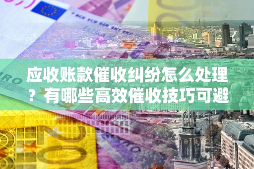 武汉应收账款催收纠纷怎么处理？有哪些高效催收技巧可避免坏账？